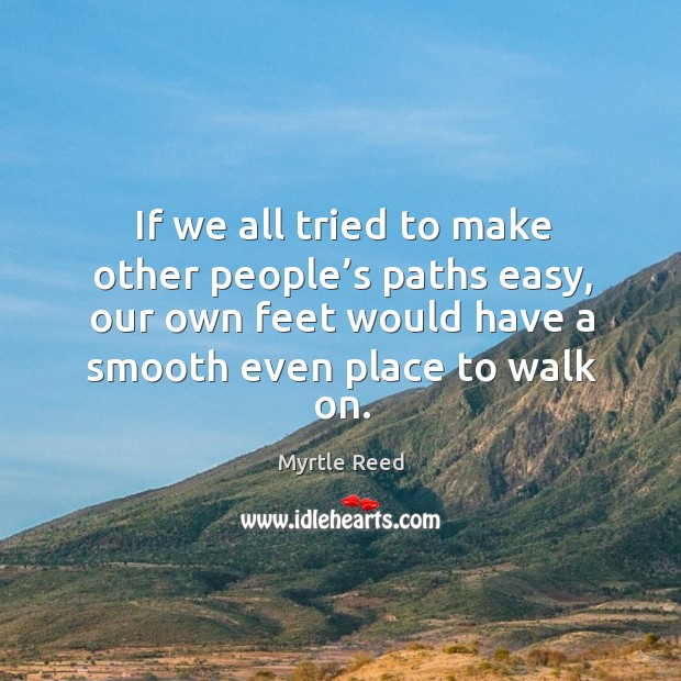 If we all tried to make other people’s paths easy, our own feet would have a smooth even place to walk on. Image