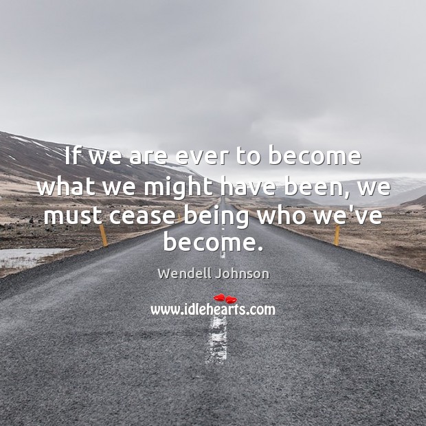 If we are ever to become what we might have been, we must cease being who we’ve become. Image