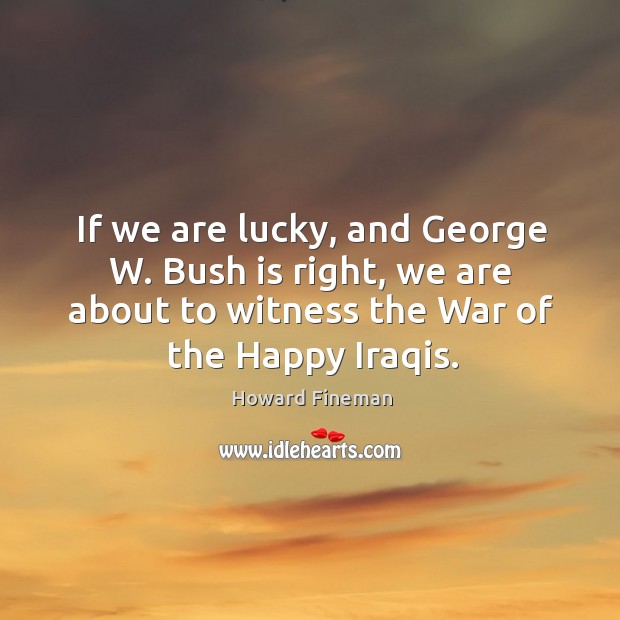 If we are lucky, and george w. Bush is right, we are about to witness the war of the happy iraqis. Howard Fineman Picture Quote