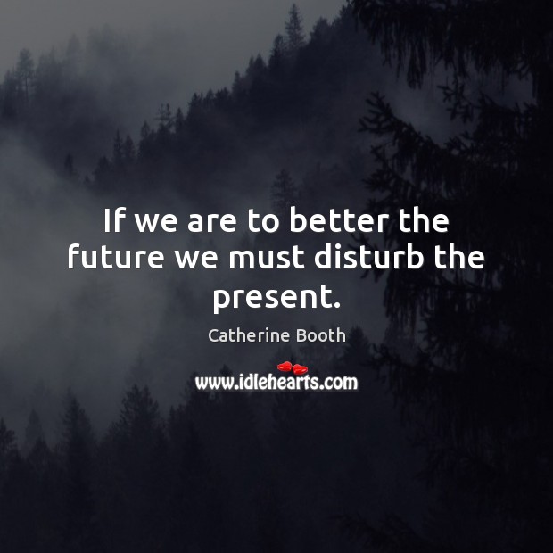 If we are to better the future we must disturb the present. Catherine Booth Picture Quote