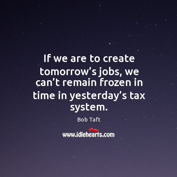 If we are to create tomorrow’s jobs, we can’t remain frozen in time in yesterday’s tax system. Bob Taft Picture Quote
