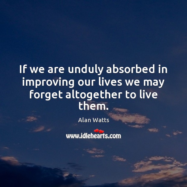 If we are unduly absorbed in improving our lives we may forget altogether to live them. Alan Watts Picture Quote