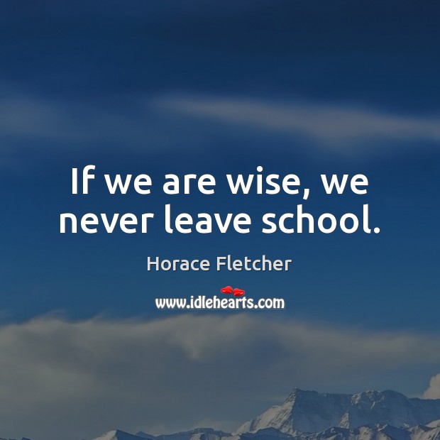 If we are wise, we never leave school. Horace Fletcher Picture Quote