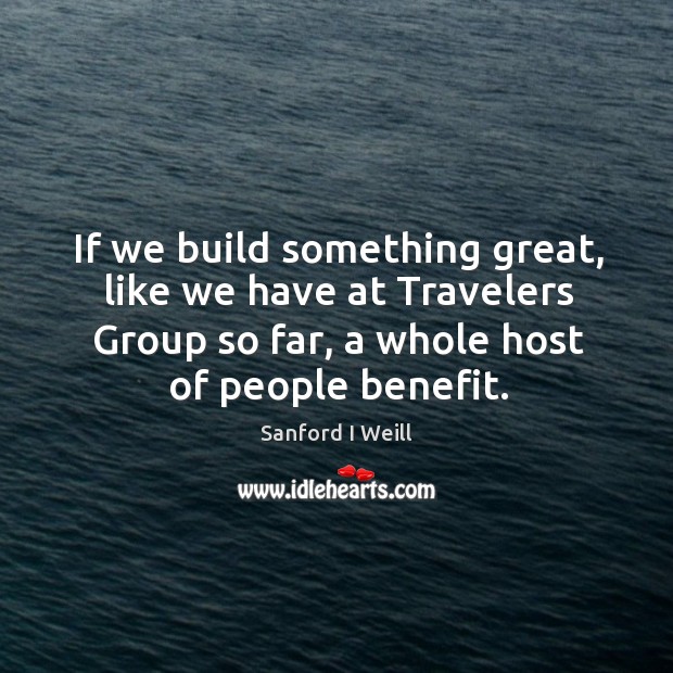 If we build something great, like we have at travelers group so far, a whole host of people benefit. Sanford I Weill Picture Quote
