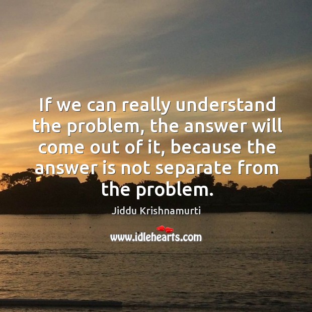 If we can really understand the problem, the answer will come out of it, because the answer is not separate from the problem. Jiddu Krishnamurti Picture Quote