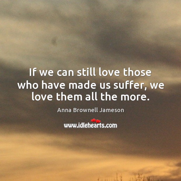 If we can still love those who have made us suffer, we love them all the more. Anna Brownell Jameson Picture Quote