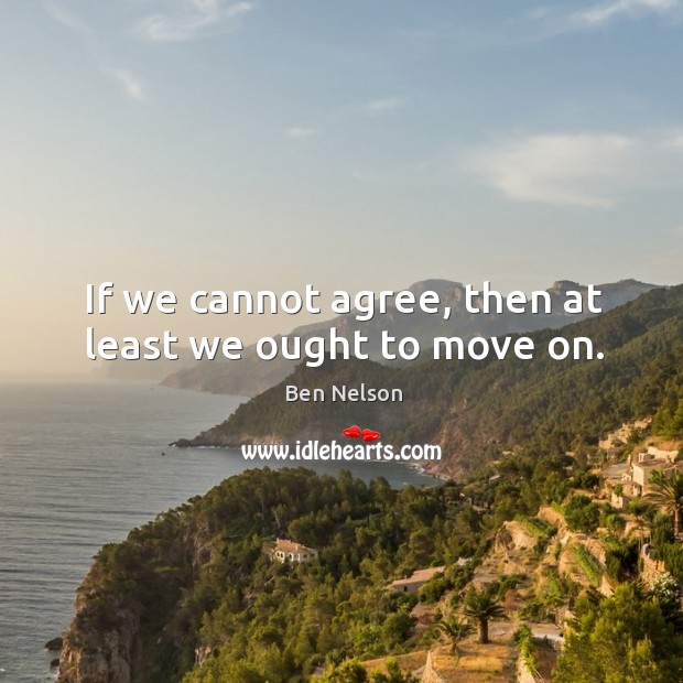 If we cannot agree, then at least we ought to move on. Ben Nelson Picture Quote