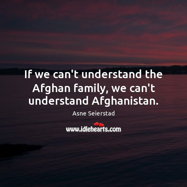 If we can’t understand the Afghan family, we can’t understand Afghanistan. Asne Seierstad Picture Quote