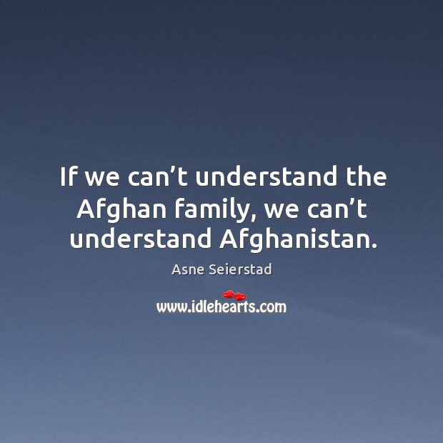 If we can’t understand the afghan family, we can’t understand afghanistan. Asne Seierstad Picture Quote