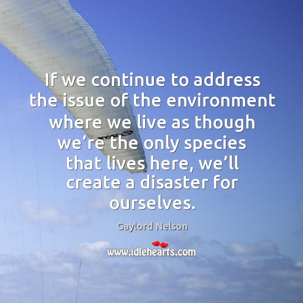 If we continue to address the issue of the environment where we live as though we’re the only species that lives here Gaylord Nelson Picture Quote