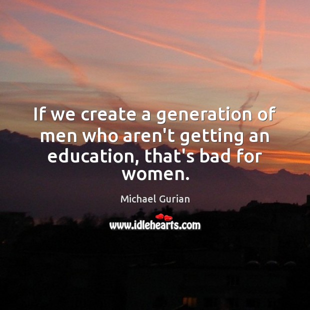 If we create a generation of men who aren’t getting an education, that’s bad for women. Michael Gurian Picture Quote