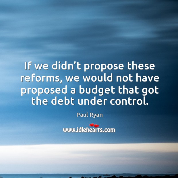 If we didn’t propose these reforms, we would not have proposed a budget that got the debt under control. Paul Ryan Picture Quote