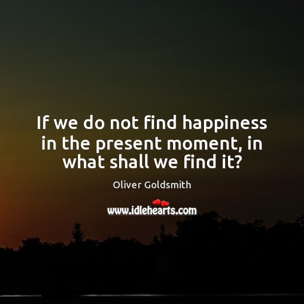 If we do not find happiness in the present moment, in what shall we find it? Oliver Goldsmith Picture Quote