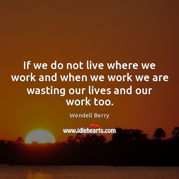 If we do not live where we work and when we work Wendell Berry Picture Quote