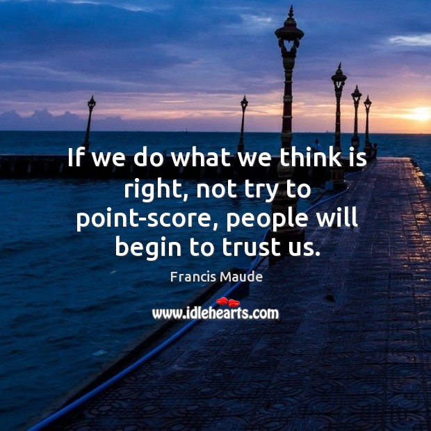 If we do what we think is right, not try to point-score, people will begin to trust us. Francis Maude Picture Quote