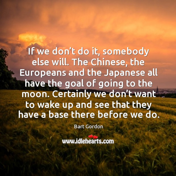 If we don’t do it, somebody else will. The chinese, the europeans and the japanese Bart Gordon Picture Quote