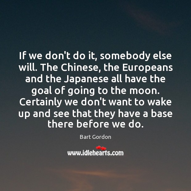 If we don’t do it, somebody else will. The Chinese, the Europeans Bart Gordon Picture Quote