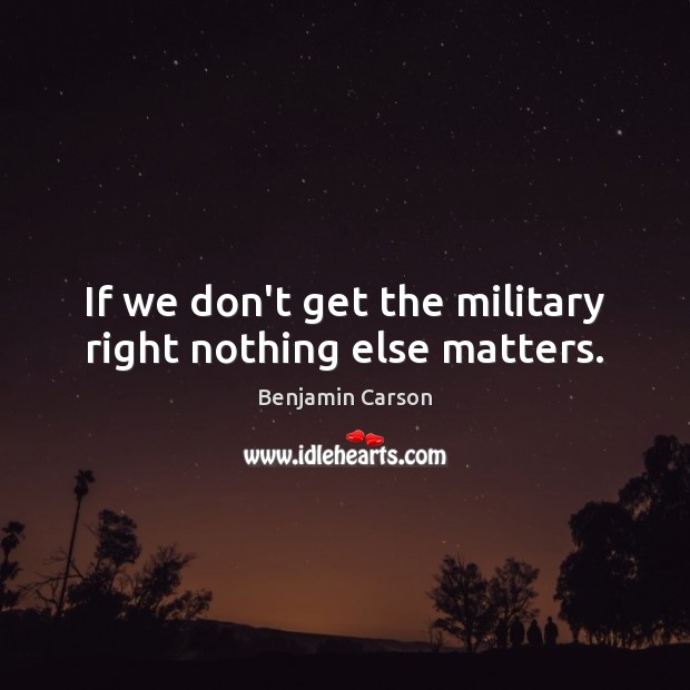 If we don’t get the military right nothing else matters. Benjamin Carson Picture Quote