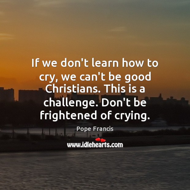 If we don’t learn how to cry, we can’t be good Christians. Pope Francis Picture Quote