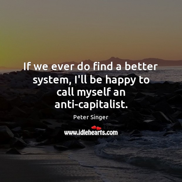 If we ever do find a better system, I’ll be happy to call myself an anti-capitalist. Peter Singer Picture Quote