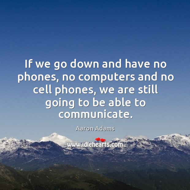 If we go down and have no phones, no computers and no cell phones, we are still going to be able to communicate. Aaron Adams Picture Quote