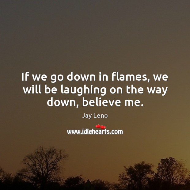If we go down in flames, we will be laughing on the way down, believe me. Image