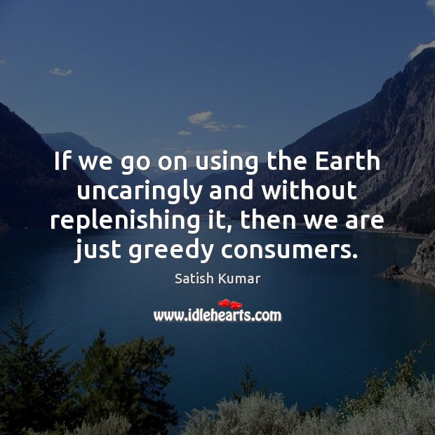 If we go on using the Earth uncaringly and without replenishing it, Satish Kumar Picture Quote
