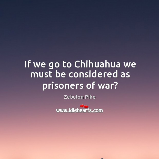 If we go to chihuahua we must be considered as prisoners of war? Zebulon Pike Picture Quote