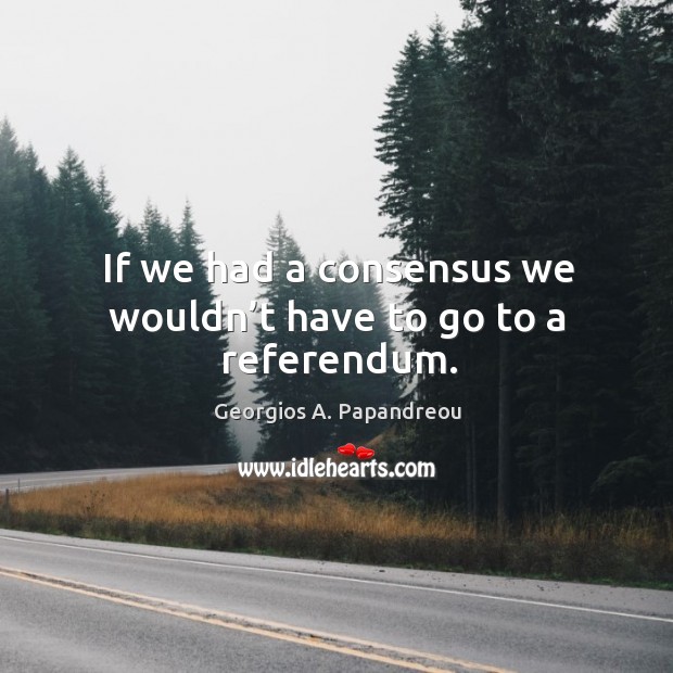 If we had a consensus we wouldn’t have to go to a referendum. Georgios A. Papandreou Picture Quote
