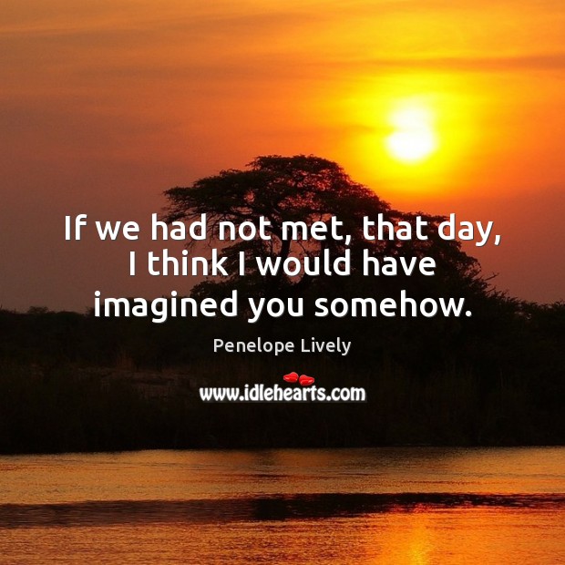 If we had not met, that day, I think I would have imagined you somehow. Penelope Lively Picture Quote