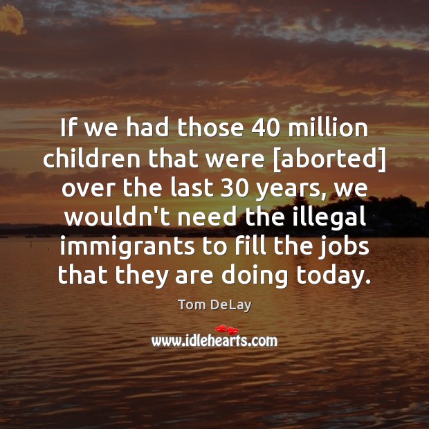 If we had those 40 million children that were [aborted] over the last 30 Tom DeLay Picture Quote