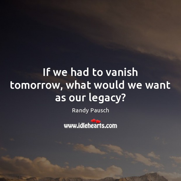 If we had to vanish tomorrow, what would we want as our legacy? Randy Pausch Picture Quote