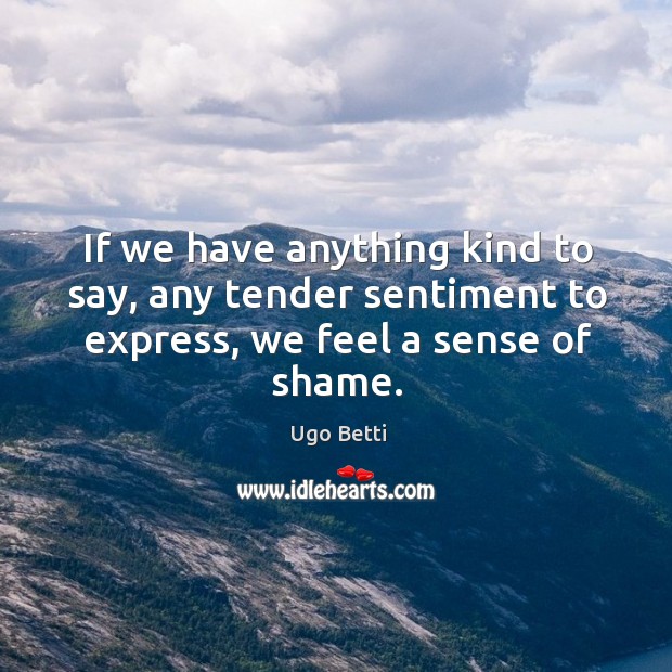 If we have anything kind to say, any tender sentiment to express, we feel a sense of shame. Ugo Betti Picture Quote