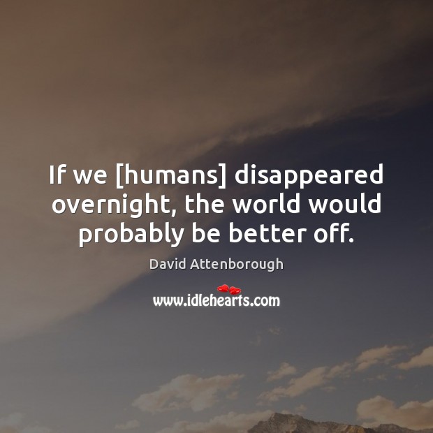 If we [humans] disappeared overnight, the world would probably be better off. 