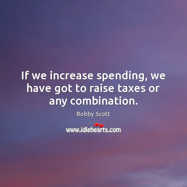 If we increase spending, we have got to raise taxes or any combination. Bobby Scott Picture Quote