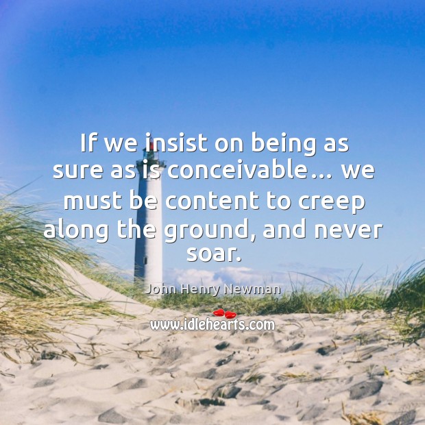 If we insist on being as sure as is conceivable… we must be content to creep along the ground, and never soar. John Henry Newman Picture Quote