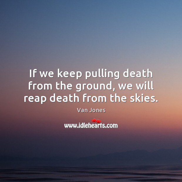 If we keep pulling death from the ground, we will reap death from the skies. Image