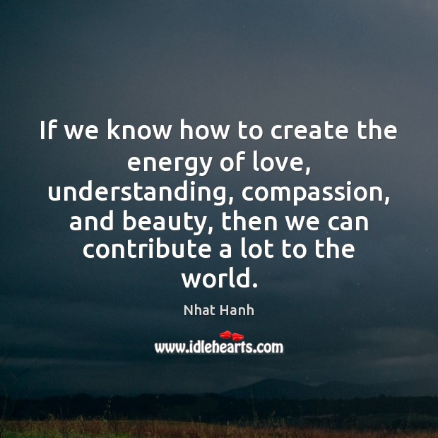 If we know how to create the energy of love, understanding, compassion, 