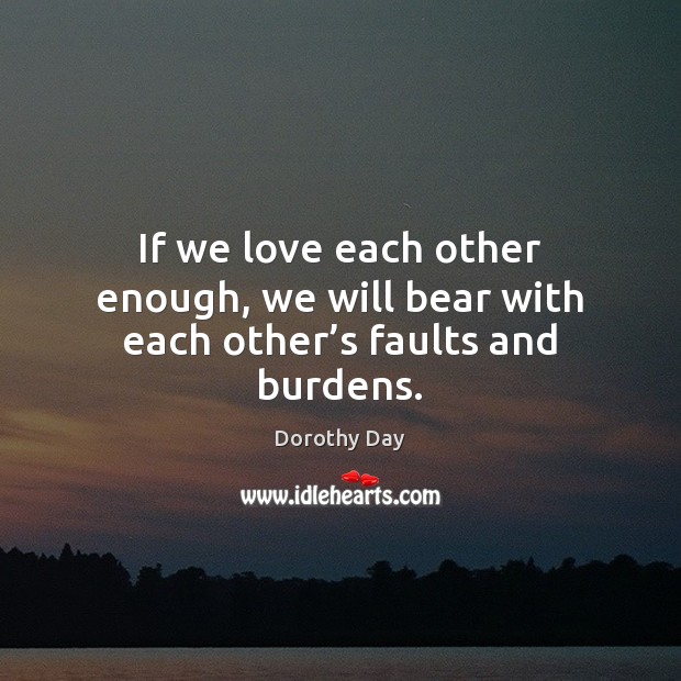 If we love each other enough, we will bear with each other’s faults and burdens. Dorothy Day Picture Quote