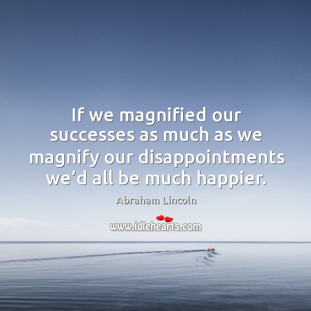 If we magnified our successes as much as we magnify our disappointments we’d all be much happier. Image
