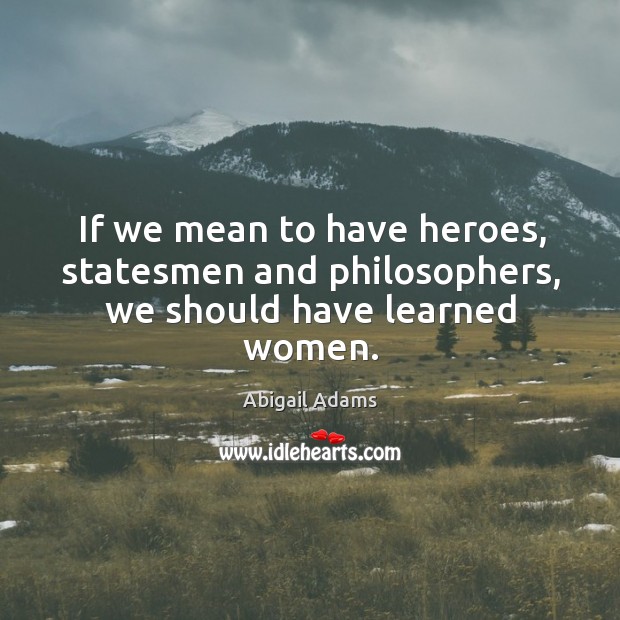 If we mean to have heroes, statesmen and philosophers, we should have learned women. Abigail Adams Picture Quote