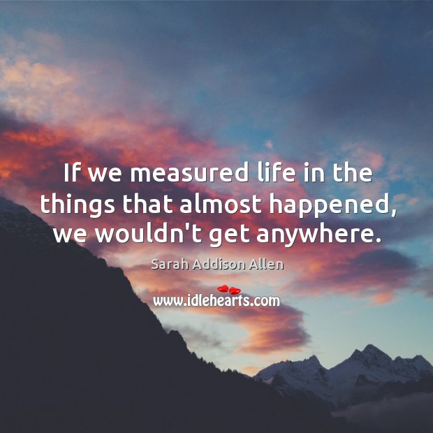 If we measured life in the things that almost happened, we wouldn’t get anywhere. Image
