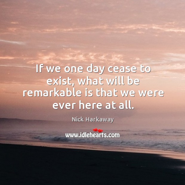 If we one day cease to exist, what will be remarkable is that we were ever here at all. Nick Harkaway Picture Quote