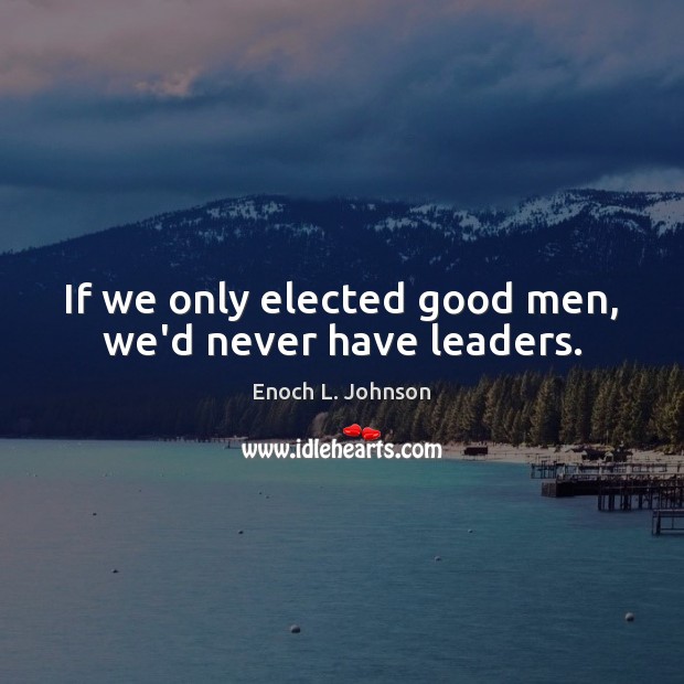 If we only elected good men, we’d never have leaders. Enoch L. Johnson Picture Quote