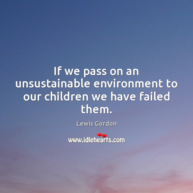 If we pass on an unsustainable environment to our children we have failed them. Lewis Gordon Picture Quote