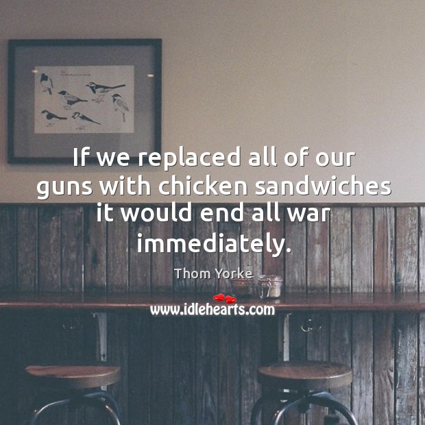If we replaced all of our guns with chicken sandwiches it would end all war immediately. Thom Yorke Picture Quote