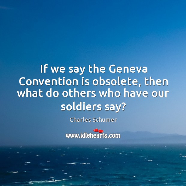 If we say the geneva convention is obsolete, then what do others who have our soldiers say? Charles Schumer Picture Quote