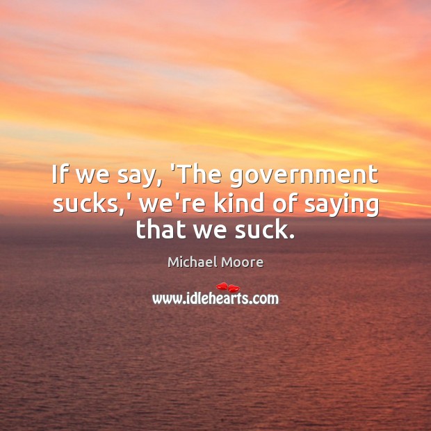 If we say, ‘The government sucks,’ we’re kind of saying that we suck. Michael Moore Picture Quote