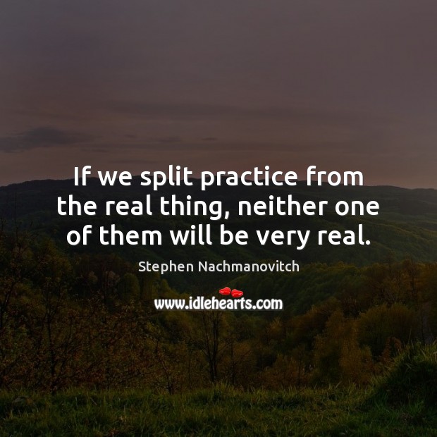 If we split practice from the real thing, neither one of them will be very real. Stephen Nachmanovitch Picture Quote