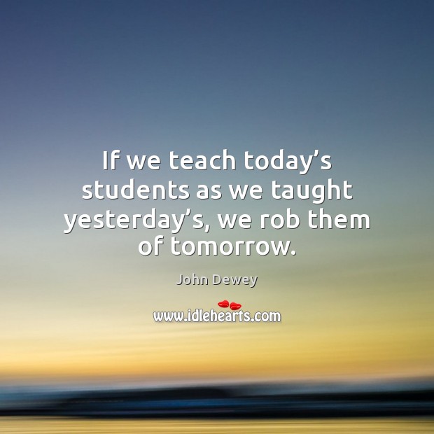 If we teach today’s students as we taught yesterday’s, we rob them of tomorrow. Image
